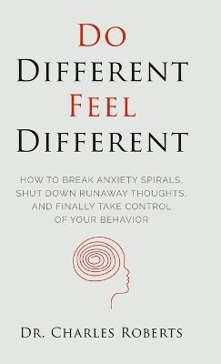 Do Different, Feel Different: How to break Anxiety Spirals, Shut Down Runaway Thoughts, and Finally Take Control of Your Behavior - Charles Roberts - cover