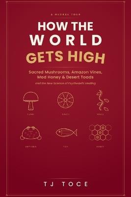 How The World Gets High: A Global Tour of Sacred Mushrooms, Amazon Vines, Mad Honey, Desert Toads and the New Science of Psychedelic Healing - Tj Toce - cover
