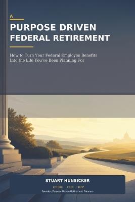 A Purpose Driven Federal Retirement: How to Turn Your Federal Employee Benefits Into the Life You've Been Planning For - Stuart Hunsicker - cover