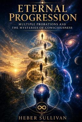 Eternal Progression: Multiple Probations, and the Mysteries of Consciousness - Heber Sullivan - cover