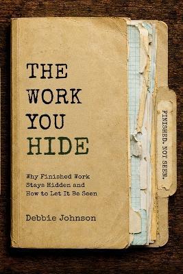 The Work You Hide: Why Finished Work Stays Hidden and How to Let It Be Seen - Debbie Johnson - cover