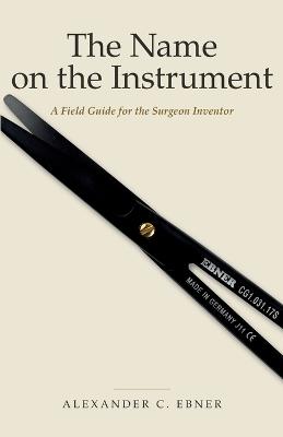 The Name on the Instrument: A Field Guide for the Surgeon Inventor - Alexander C Ebner - cover