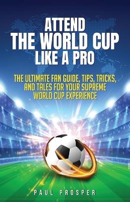 Attend the World Cup Like a Pro: The Ultimate Fan Guide, Tips, Tricks, and Tales for Your Supreme World Cup Experience - Paul A Prosper - cover