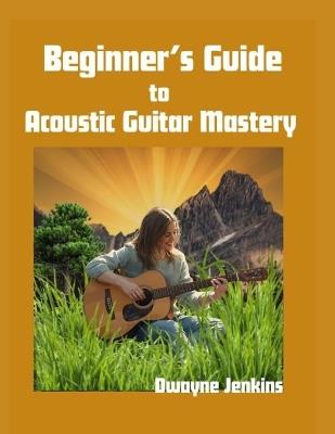 Beginner's Guide to Acoustic Guitar Mastery: A Comprehensive Course For The Novice - Dwayne Jenkins - cover