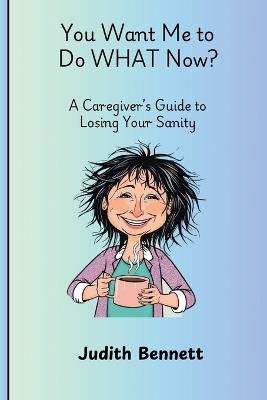 You Want me to do WHAT Now? - A Caregivers Guide to Losing Your Sanity - Judith Bennett - cover