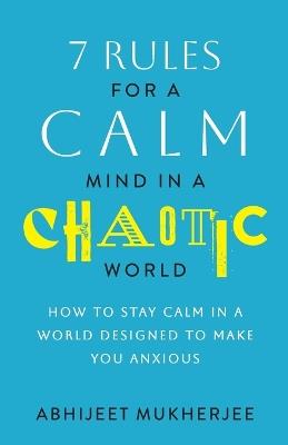7 Rules for a Calm Mind in a Chaotic World: How to Stay Calm in a World Designed to Make You Anxious - Abhijeet Mukherjee - cover