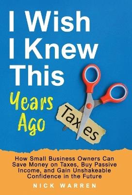 I Wish I Knew This Years Ago: How Small Business Owners Can Save Money on Taxes, Buy Passive Income, and Gain Unshakeable Confidence in the Future - Nick Warren - cover