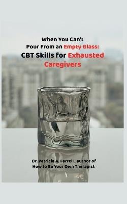 When You Can't Pour From an Empty Glass: CBT Skills for Exhausted Caregivers - Patricia A Farrell - cover