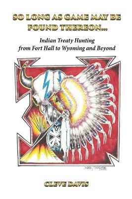 So Long as Game May Be Found Thereon...: Indian Treaty Hunting-from Fort Hall to Wyoming and Beyond - Cleve Davis - cover
