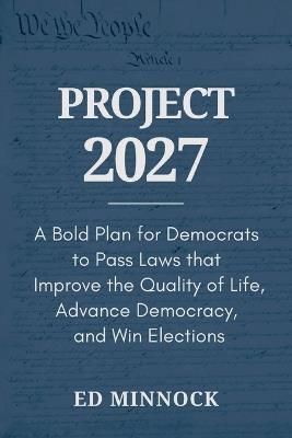 Project 2027: A Bold Plan for Democrats to Pass Laws that Improve the Quality of Life, Advance Democracy, and Win Elections - Ed Minnock - cover