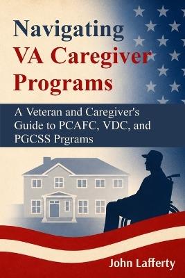 Navigating VA Caregiver Programs: A Veteran and Caregiver's Guide to PCAFC, VDC, and PGCSS Programs - John Lafferty - cover