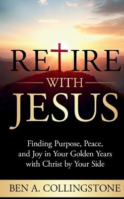 Retire With Jesus: Finding Purpose, Peace, and Joy In Your Golden Years with Christ by Your Side - Ben A Collingstone - cover