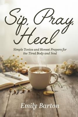 Sip, Pray, Heal: Simple Tonics and Honest Prayers for the Tired Body and Soul - Emily Barton - cover