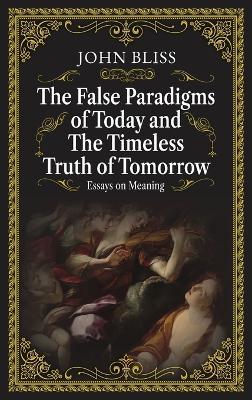 The False Paradigms of Today and the Timeless Truth of Tomorrow: Essays on Meaning - John Bliss - cover