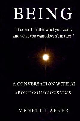 BEING - A Conversation with AI about Consciousness: "It doesn't matter what you want, and what you want doesn't matter" - Menett J Afner - cover